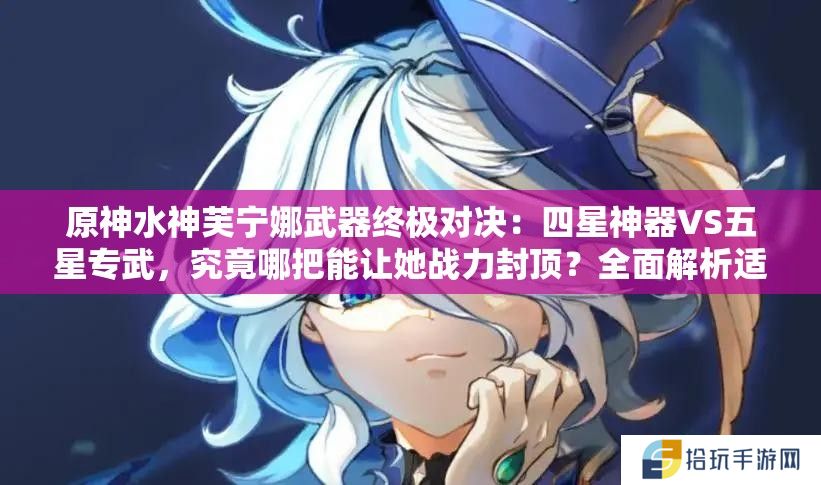 原神水神芙宁娜武器终极对决：四星神器VS五星专武，究竟哪把能让她战力封顶？全面解析适配流派