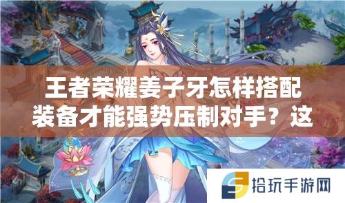 王者荣耀姜子牙怎样搭配装备才能强势压制对手？这套神装思路助你团战输出翻倍