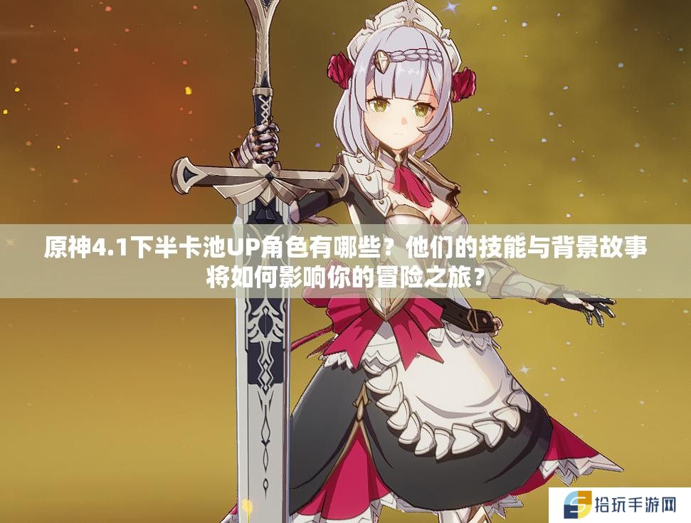 原神4.1下半卡池UP角色有哪些？他们的技能与背景故事将如何影响你的冒险之旅？