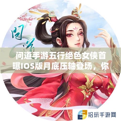 问道手游五行绝色女侠首曝IOS版月底压轴登场，你敢挑战全新仙途揭开她们的神秘面纱吗？