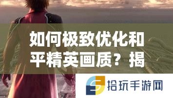 如何极致优化和平精英画质？揭秘画质助手技巧与未来玩法大革命猜想