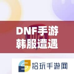 DNF手游韩服遭遇1004错误，究竟该如何解决才能顺利畅玩？