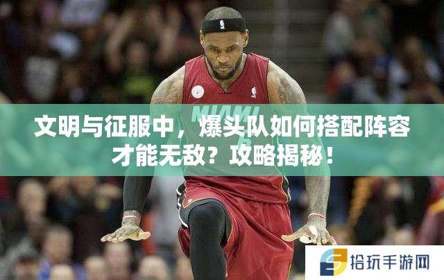 文明与征服中，爆头队如何搭配阵容才能无敌？攻略揭秘！