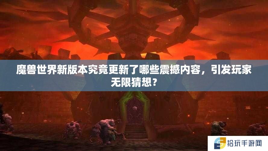 魔兽世界新版本究竟更新了哪些震撼内容，引发玩家无限猜想？