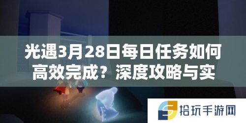 光遇3月28日每日任务如何高效完成？深度攻略与实战技巧揭秘