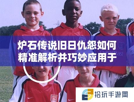 炉石传说旧日仇怨如何精准解析并巧妙应用于实战？