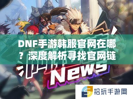 DNF手游韩服官网在哪？深度解析寻找官网链接的正确方法